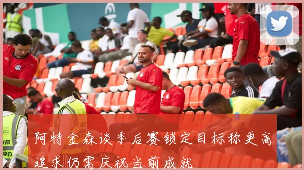 阿特金森谈季后赛锁定目标称更高追求仍需庆祝当前成就