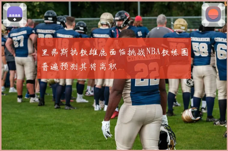里弗斯执教雄鹿面临挑战NBA教练圈普遍预测其将离职