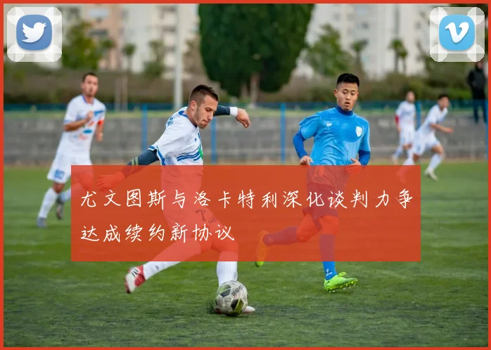 尤文图斯与洛卡特利深化谈判力争达成续约新协议