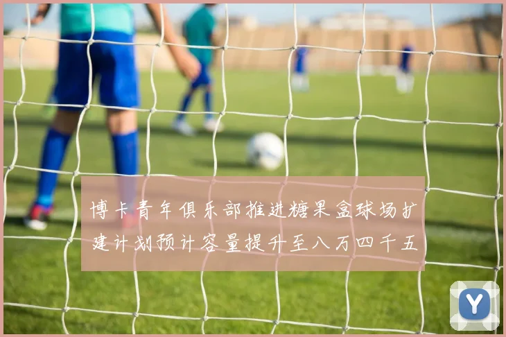 博卡青年俱乐部推进糖果盒球场扩建计划预计容量提升至八万四千五百人
