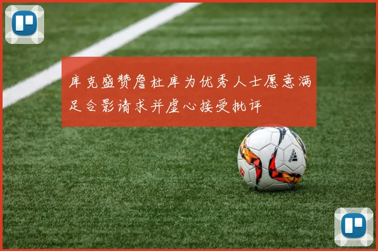 库克盛赞詹杜库为优秀人士愿意满足合影请求并虚心接受批评