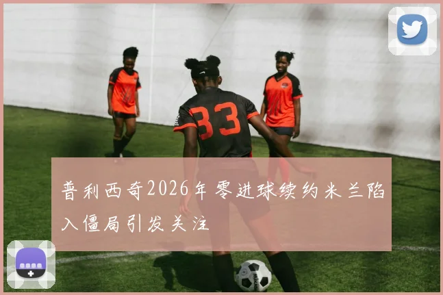 普利西奇2026年零进球续约米兰陷入僵局引发关注