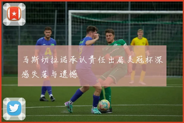 马斯切拉诺承认责任出局美冠杯深感失落与遗憾