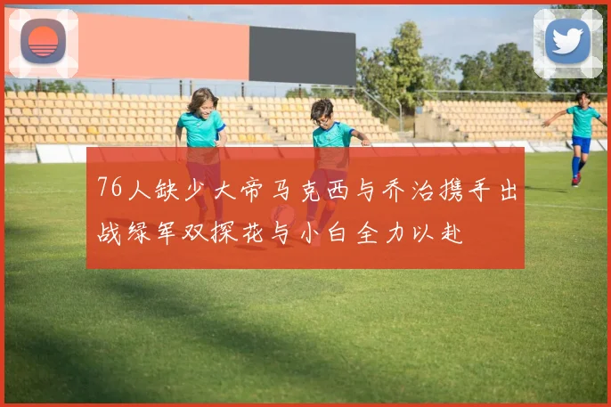 76人缺少大帝马克西与乔治携手出战绿军双探花与小白全力以赴