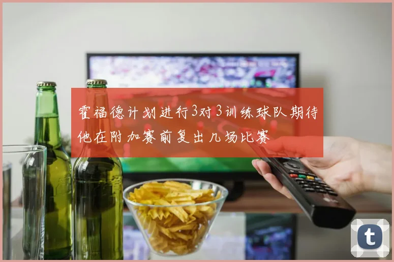 霍福德计划进行3对3训练球队期待他在附加赛前复出几场比赛