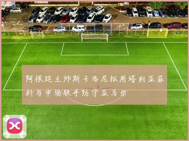 阿根廷主帅斯卡洛尼拟用塔利亚菲科与中场联手防守亚马尔